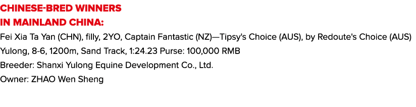 CHINESE-BRED WINNERS IN MAINLAND CHINA: Fei Xia Ta Yan (CHN), filly, 2YO, Captain Fantastic (NZ)—Tipsy's Choice (AUS)...